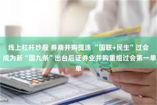 线上杠杆炒股 券商并购提速 “国联+民生”过会 成为新“国九条”出台后证券业并购重组过会第一单