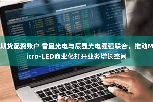 期货配资账户 雷曼光电与辰显光电强强联合，推动Micro-LED商业化打开业务增长空间