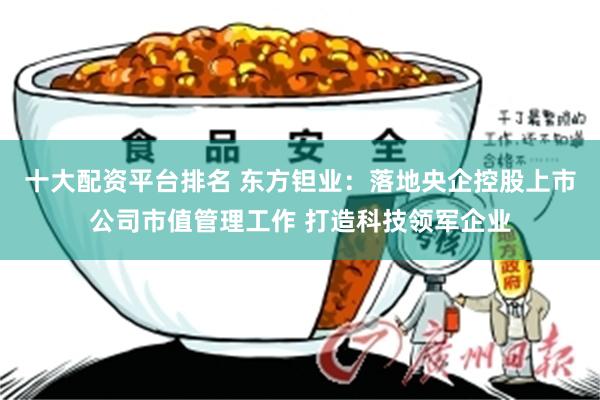 十大配资平台排名 东方钽业：落地央企控股上市公司市值管理工作 打造科技领军企业