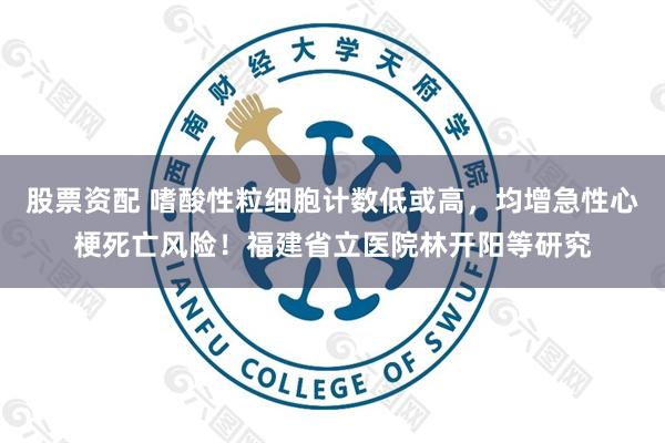 股票资配 嗜酸性粒细胞计数低或高，均增急性心梗死亡风险！福建省立医院林开阳等研究