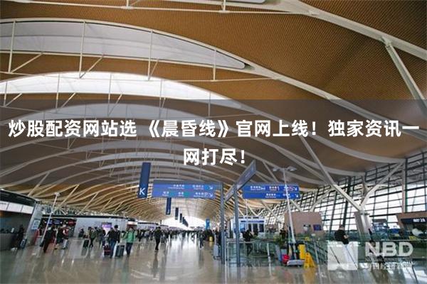 炒股配资网站选 《晨昏线》官网上线！独家资讯一网打尽！