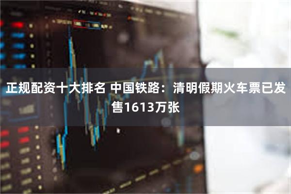 正规配资十大排名 中国铁路：清明假期火车票已发售1613万张