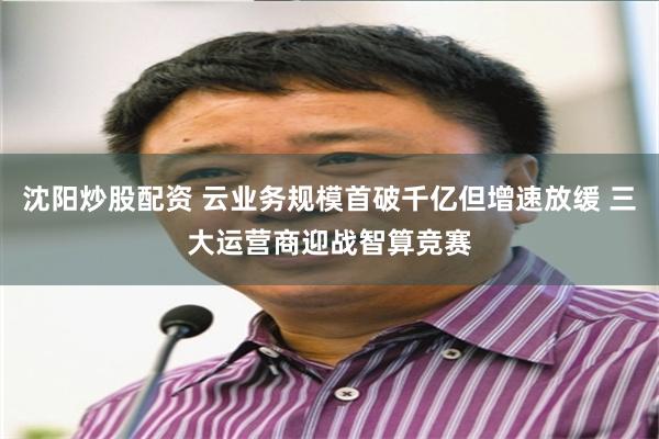 沈阳炒股配资 云业务规模首破千亿但增速放缓 三大运营商迎战智算竞赛