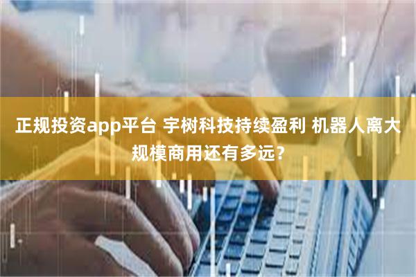 正规投资app平台 宇树科技持续盈利 机器人离大规模商用还有多远？