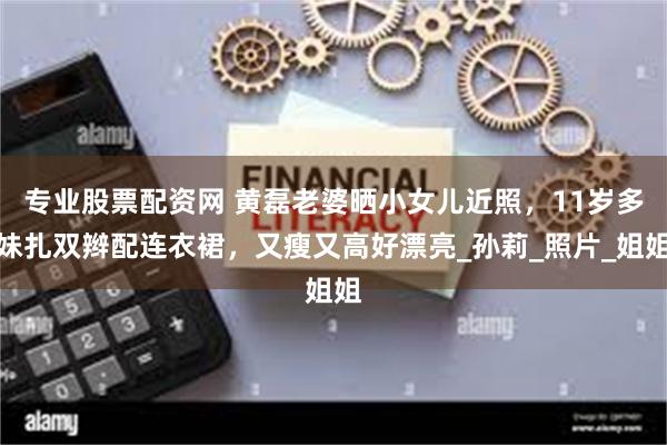 专业股票配资网 黄磊老婆晒小女儿近照，11岁多妹扎双辫配连衣裙，又瘦又高好漂亮_孙莉_照片_姐姐