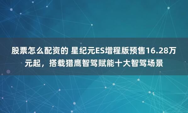 股票怎么配资的 星纪元ES增程版预售16.28万元起，搭载猎鹰智驾赋能十大智驾场景
