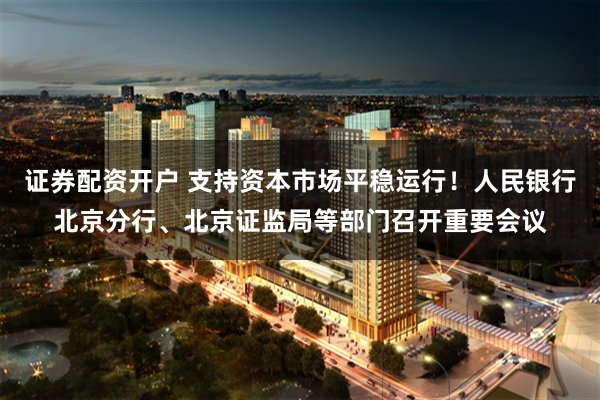 证券配资开户 支持资本市场平稳运行！人民银行北京分行、北京证监局等部门召开重要会议