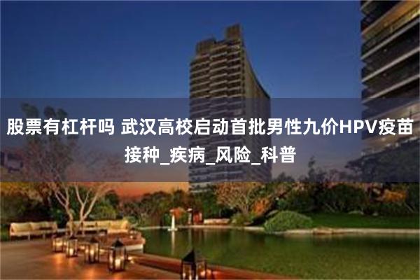 股票有杠杆吗 武汉高校启动首批男性九价HPV疫苗接种_疾病_风险_科普