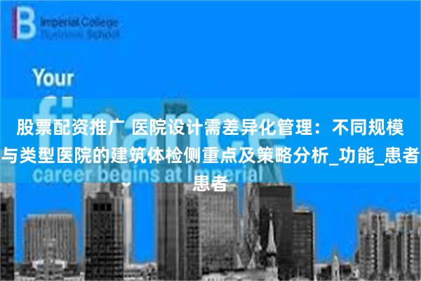 股票配资推广 医院设计需差异化管理：不同规模与类型医院的建筑体检侧重点及策略分析_功能_患者