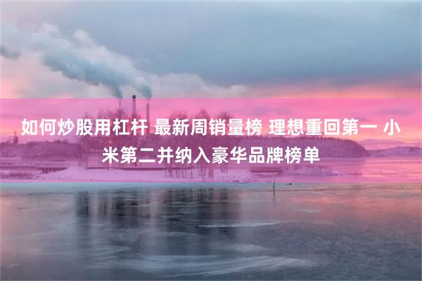 如何炒股用杠杆 最新周销量榜 理想重回第一 小米第二并纳入豪华品牌榜单