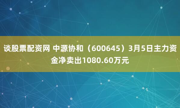 谈股票配资网 中源协和（600645）3月5日主力资金净卖出1080.60万元