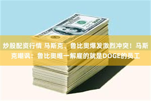 炒股配资行情 马斯克、鲁比奥爆发激烈冲突！马斯克嘲讽：鲁比奥唯一解雇的就是DOGE的员工
