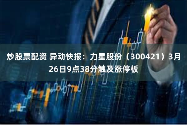 炒股票配资 异动快报：力星股份（300421）3月26日9点38分触及涨停板