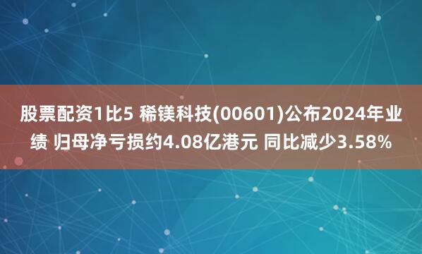 股票配资1比5 稀镁科技(00601)公布2024年业绩 归母净亏损约4.08亿港元 同比减少3.58%