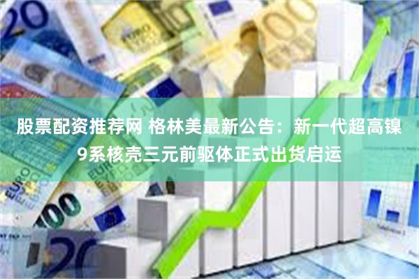 股票配资推荐网 格林美最新公告：新一代超高镍9系核壳三元前驱体正式出货启运