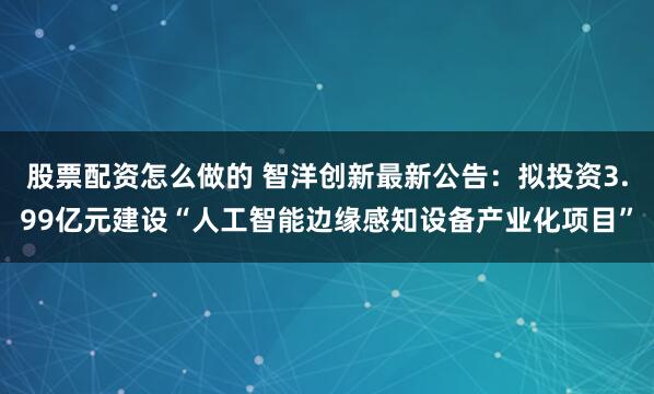 股票配资怎么做的 智洋创新最新公告：拟投资3.99亿元建设“人工智能边缘感知设备产业化项目”
