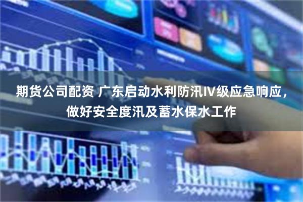 期货公司配资 广东启动水利防汛Ⅳ级应急响应，做好安全度汛及蓄水保水工作
