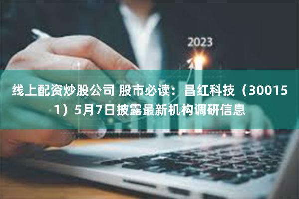 线上配资炒股公司 股市必读：昌红科技（300151）5月7日披露最新机构调研信息