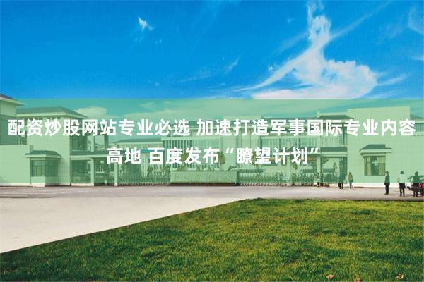 配资炒股网站专业必选 加速打造军事国际专业内容高地 百度发布“瞭望计划”