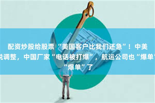 配资炒股给股票 “美国客户比我们还急”！中美关税调整，中国厂家“电话被打爆”，航运公司也“爆单”了