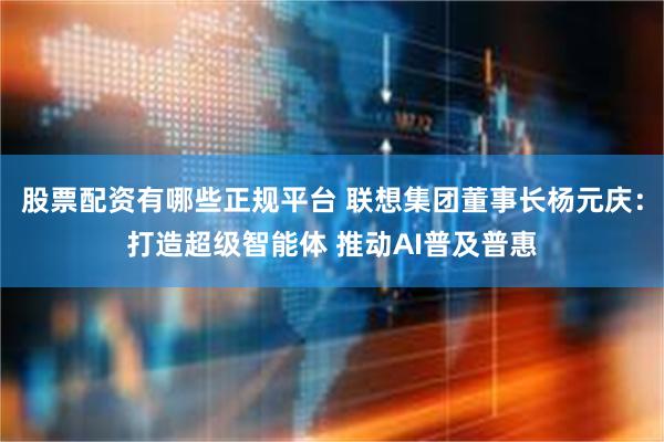 股票配资有哪些正规平台 联想集团董事长杨元庆：打造超级智能体 推动AI普及普惠