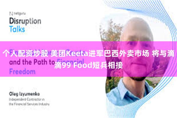 个人配资炒股 美团Keeta进军巴西外卖市场 将与滴滴99 Food短兵相接
