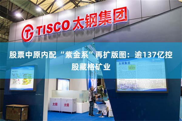 股票中原内配 “紫金系”再扩版图：逾137亿控股藏格矿业