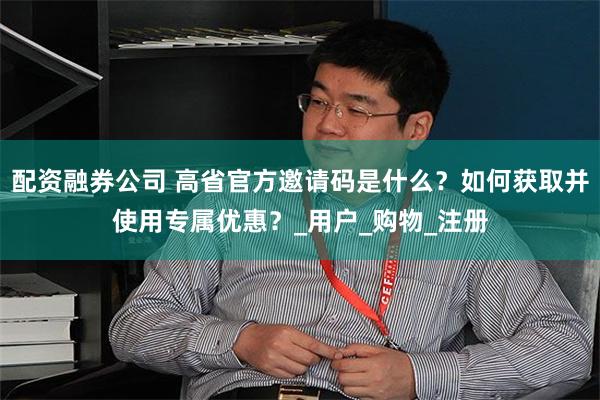 配资融券公司 高省官方邀请码是什么？如何获取并使用专属优惠？_用户_购物_注册
