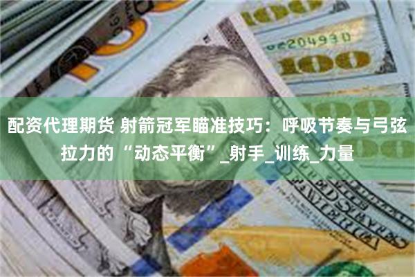 配资代理期货 射箭冠军瞄准技巧：呼吸节奏与弓弦拉力的 “动态平衡”_射手_训练_力量
