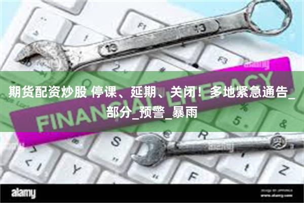 期货配资炒股 停课、延期、关闭！多地紧急通告_部分_预警_暴雨