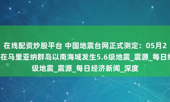 在线配资炒股平台 中国地震台网正式测定：05月28日21时34分在马里亚纳群岛以南海域发生5.6级地震_震源_每日经济新闻_深度