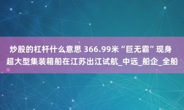炒股的杠杆什么意思 366.99米“巨无霸”现身 超大型集装箱船在江苏出江试航_中远_船企_全船