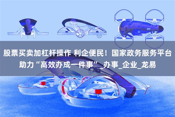 股票买卖加杠杆操作 利企便民！国家政务服务平台助力“高效办成一件事”_办事_企业_龙易
