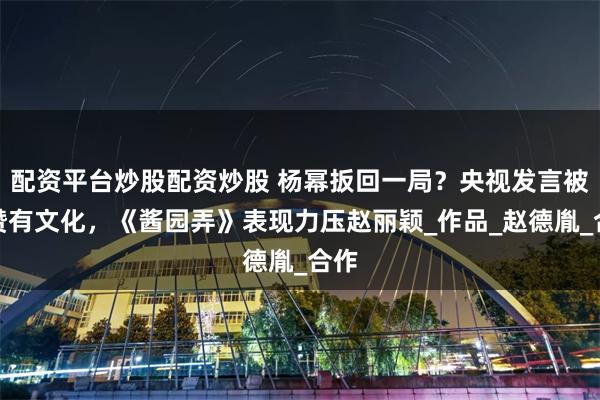 配资平台炒股配资炒股 杨幂扳回一局？央视发言被盛赞有文化，《酱园弄》表现力压赵丽颖_作品_赵德胤_合作