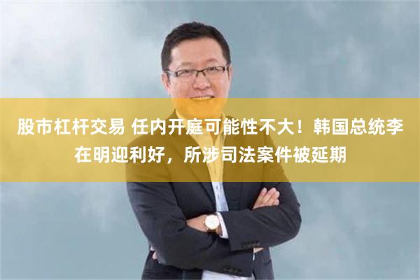股市杠杆交易 任内开庭可能性不大！韩国总统李在明迎利好，所涉司法案件被延期