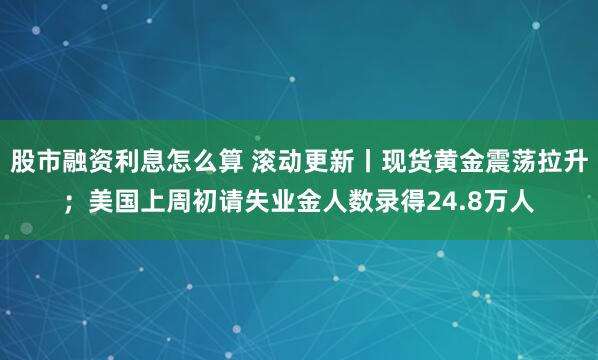 股市融资利息怎么算 滚动更新丨现货黄金震荡拉升；美国上周初请失业金人数录得24.8万人