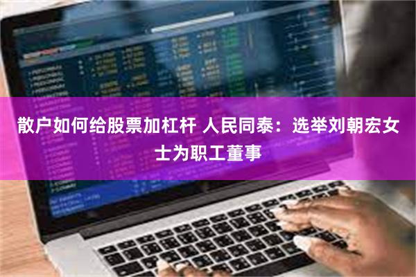 散户如何给股票加杠杆 人民同泰：选举刘朝宏女士为职工董事