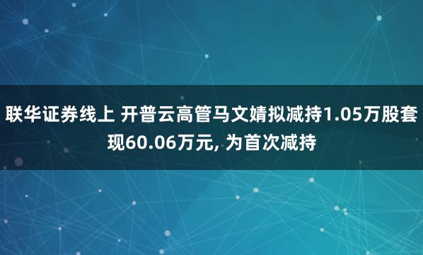 联华证券线上 开普云高管马文婧拟减持1.05万股套现60.06万元, 为首次减持