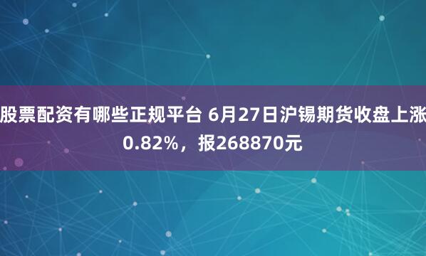 股票配资有哪些正规平台 6月27日沪锡期货收盘上涨0.82%，报268870元