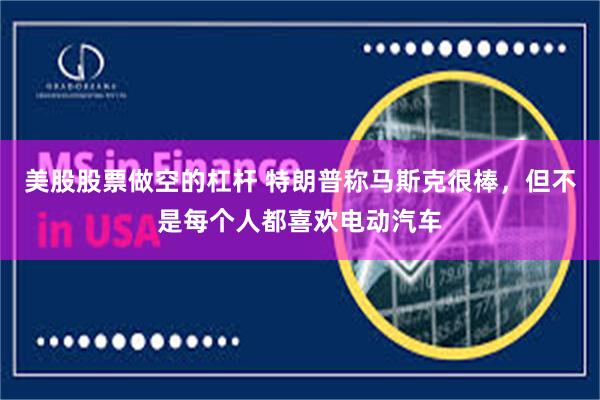 美股股票做空的杠杆 特朗普称马斯克很棒，但不是每个人都喜欢电动汽车