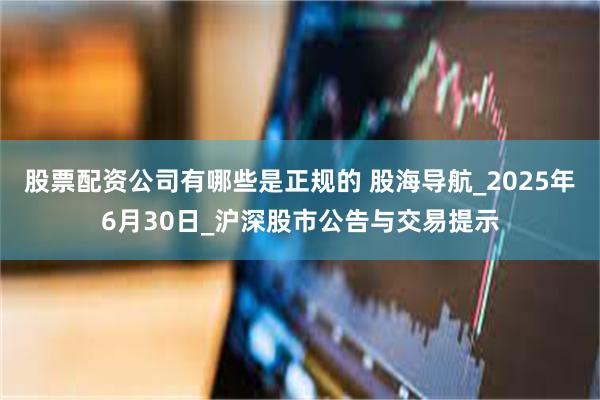 股票配资公司有哪些是正规的 股海导航_2025年6月30日_沪深股市公告与交易提示