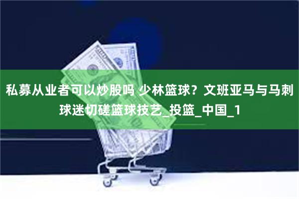 私募从业者可以炒股吗 少林篮球？文班亚马与马刺球迷切磋篮球技艺_投篮_中国_1