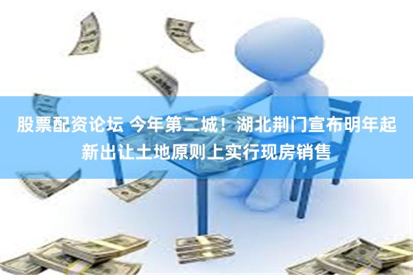 股票配资论坛 今年第二城！湖北荆门宣布明年起新出让土地原则上实行现房销售