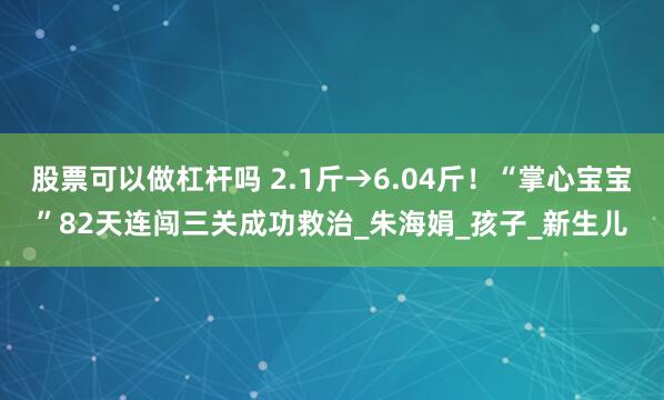 股票可以做杠杆吗 2.1斤→6.04斤！“掌心宝宝”82天连闯三关成功救治_朱海娟_孩子_新生儿