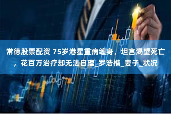 常德股票配资 75岁港星重病缠身，坦言渴望死亡，花百万治疗却无法自理_罗浩楷_妻子_状况