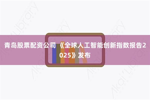 青岛股票配资公司 《全球人工智能创新指数报告2025》发布