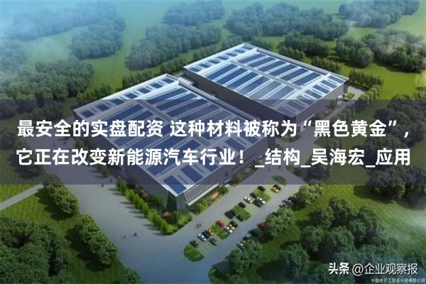 最安全的实盘配资 这种材料被称为“黑色黄金”，它正在改变新能源汽车行业！_结构_吴海宏_应用