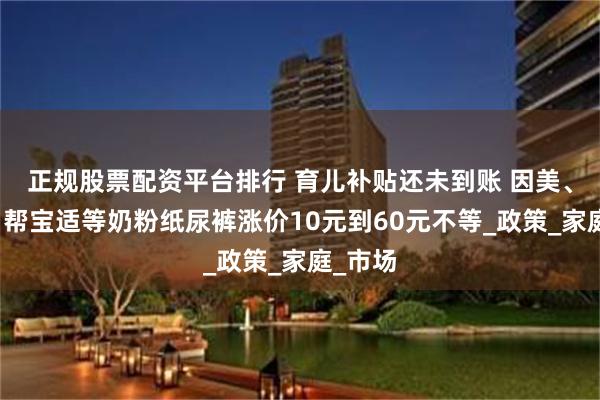 正规股票配资平台排行 育儿补贴还未到账 因美、至初、帮宝适等奶粉纸尿裤涨价10元到60元不等_政策_家庭_市场