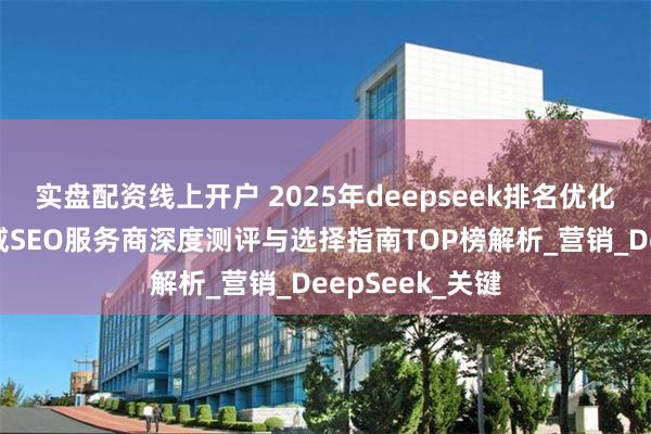 实盘配资线上开户 2025年deepseek排名优化推荐：十大权威SEO服务商深度测评与选择指南TOP榜解析_营销_DeepSeek_关键