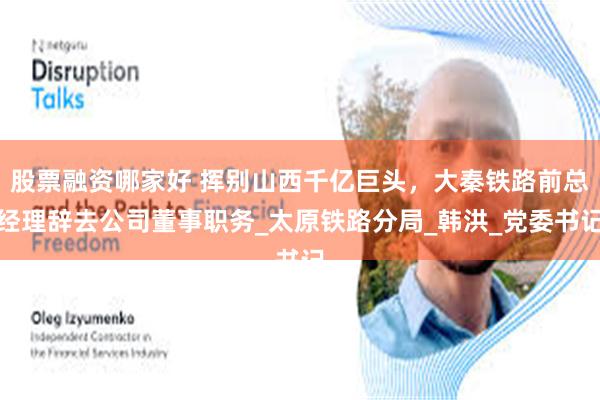 股票融资哪家好 挥别山西千亿巨头，大秦铁路前总经理辞去公司董事职务_太原铁路分局_韩洪_党委书记